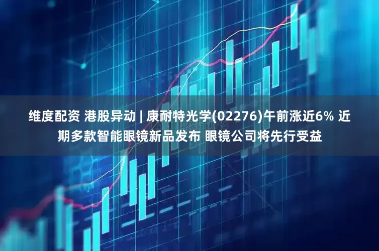 维度配资 港股异动 | 康耐特光学(02276)午前涨近6% 近期多款智能眼镜新品发布 眼镜公司将先行受益