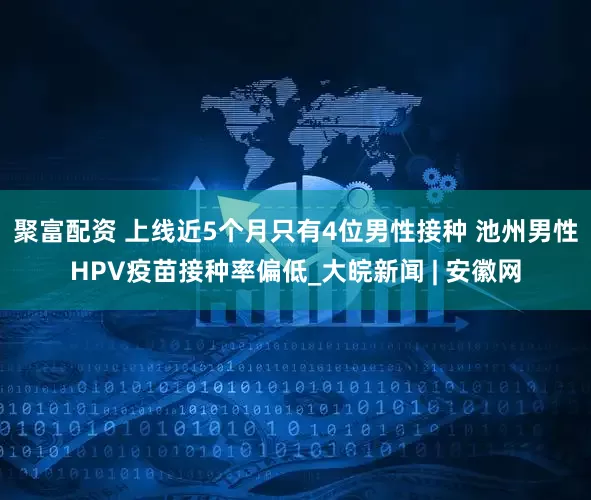 聚富配资 上线近5个月只有4位男性接种 池州男性HPV疫苗接种率偏低_大皖新闻 | 安徽网