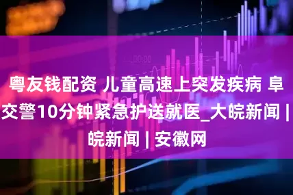 粤友钱配资 儿童高速上突发疾病 阜阳高速交警10分钟紧急护送就医_大皖新闻 | 安徽网
