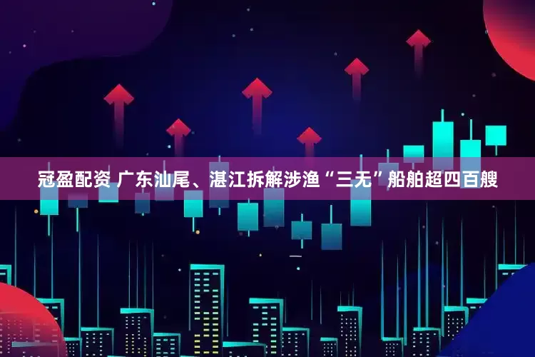 冠盈配资 广东汕尾、湛江拆解涉渔“三无”船舶超四百艘