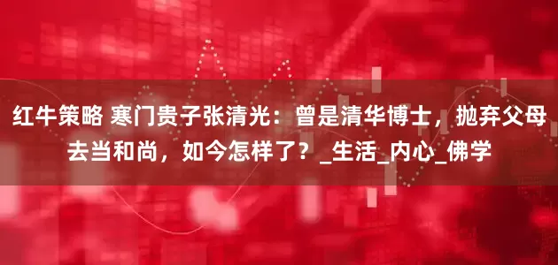 红牛策略 寒门贵子张清光：曾是清华博士，抛弃父母去当和尚，如今怎样了？_生活_内心_佛学