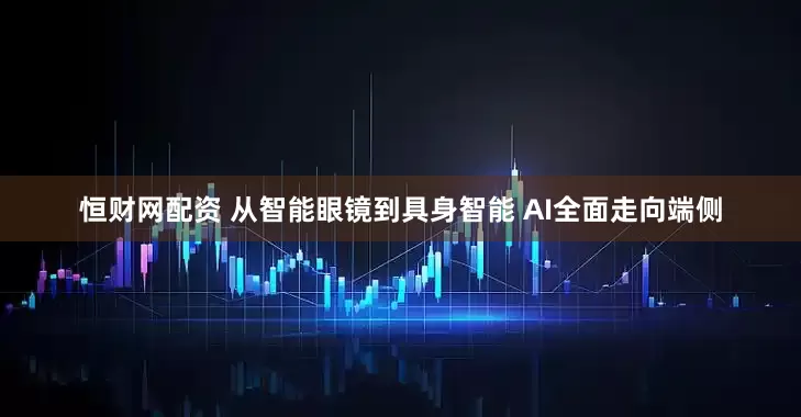恒财网配资 从智能眼镜到具身智能 AI全面走向端侧