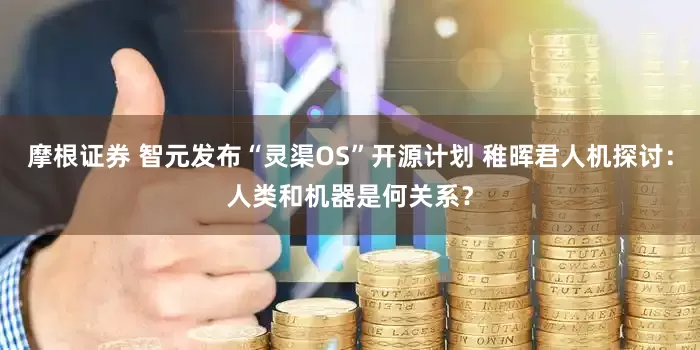 摩根证券 智元发布“灵渠OS”开源计划 稚晖君人机探讨：人类和机器是何关系？