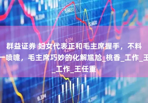 群益证券 妇女代表正和毛主席握手，不料却打一喷嚏，毛主席巧妙的化解尴尬_桃香_工作_王任重