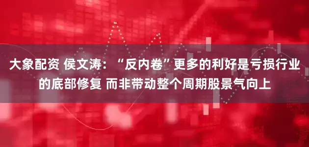 大象配资 侯文涛：“反内卷”更多的利好是亏损行业的底部修复 而非带动整个周期股景气向上