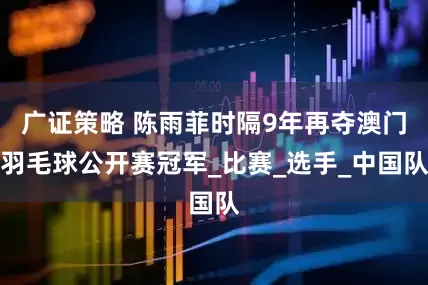 广证策略 陈雨菲时隔9年再夺澳门羽毛球公开赛冠军_比赛_选手_中国队