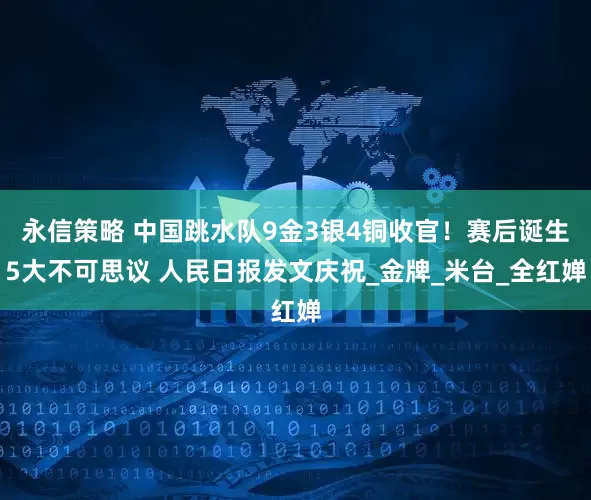 永信策略 中国跳水队9金3银4铜收官！赛后诞生5大不可思议 人民日报发文庆祝_金牌_米台_全红婵