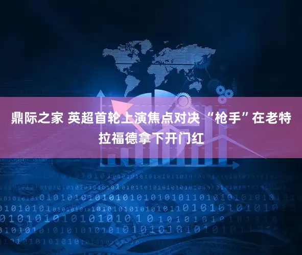 鼎际之家 英超首轮上演焦点对决 “枪手”在老特拉福德拿下开门红