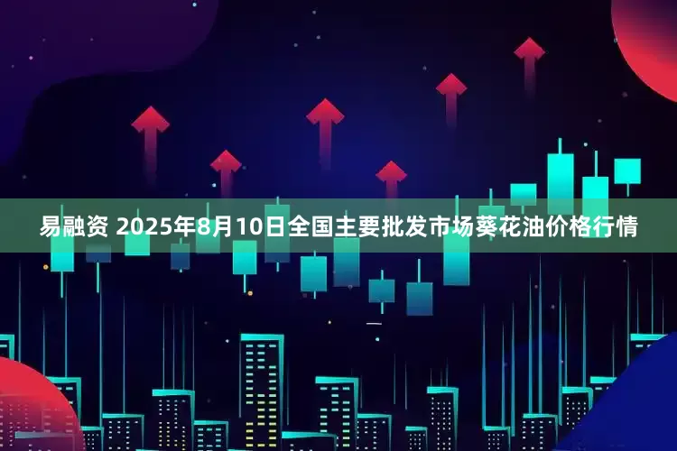 易融资 2025年8月10日全国主要批发市场葵花油价格行情