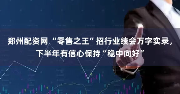 郑州配资网 “零售之王”招行业绩会万字实录，下半年有信心保持“稳中向好”