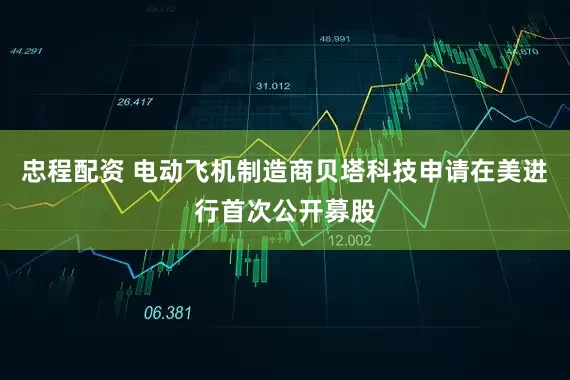 忠程配资 电动飞机制造商贝塔科技申请在美进行首次公开募股