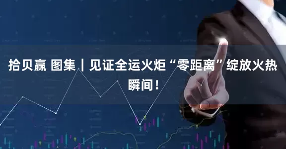 拾贝赢 图集｜见证全运火炬“零距离”绽放火热瞬间！