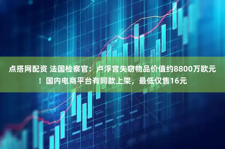 点搭网配资 法国检察官：卢浮宫失窃物品价值约8800万欧元！国内电商平台有同款上架，最低仅售16元
