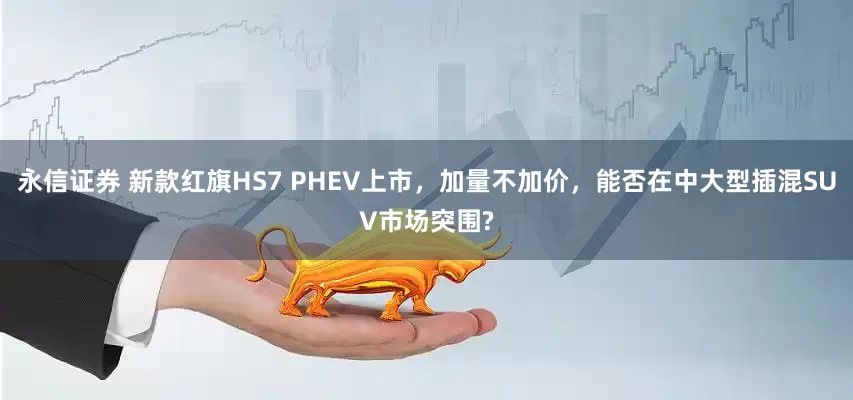 永信证券 新款红旗HS7 PHEV上市，加量不加价，能否在中大型插混SUV市场突围?