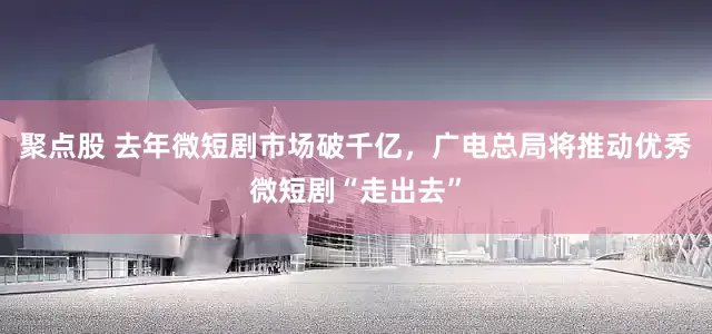 聚点股 去年微短剧市场破千亿，广电总局将推动优秀微短剧“走出去”