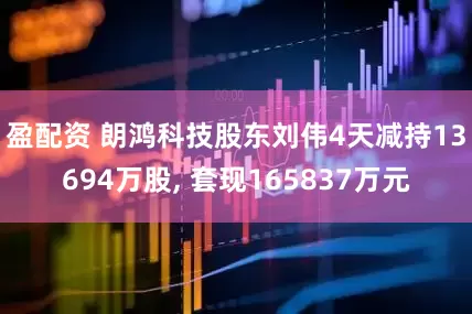 盈配资 朗鸿科技股东刘伟4天减持13694万股, 套现165837万元