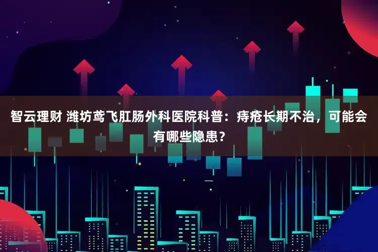 智云理财 潍坊鸢飞肛肠外科医院科普：痔疮长期不治，可能会有哪些隐患？