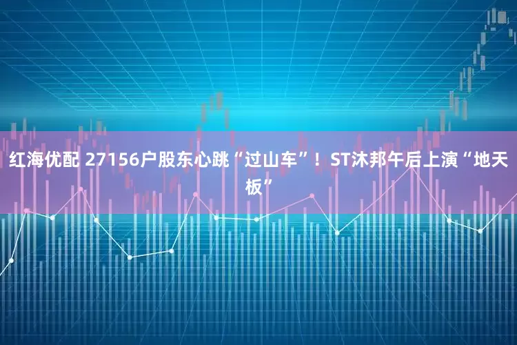 红海优配 27156户股东心跳“过山车”！ST沐邦午后上演“地天板”