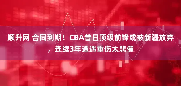 顺升网 合同到期！CBA昔日顶级前锋或被新疆放弃，连续3年遭遇重伤太悲催