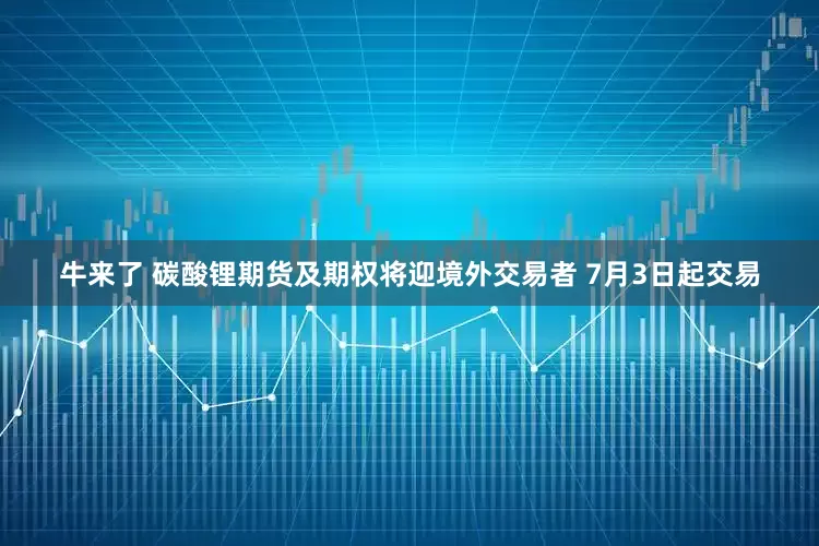 牛来了 碳酸锂期货及期权将迎境外交易者 7月3日起交易